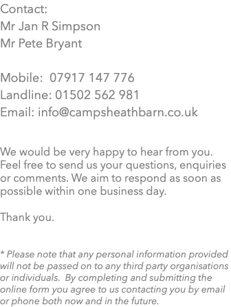 Contact: Mr Jan R Simpson Mr Pete Bryant Mobile: 07917 147 776 Landline: 01502 562 981 Email: info@campsheathbarn.co.uk We would be very happy to hear from you. Feel free to send us your questions, enquiries or comments. We aim to respond as soon as possible within one business day. Thank you. * Please note that any personal information provided will not be passed on to any third party organisations or individuals. By completing and submitting the online form you agree to us contacting you by email or phone both now and in the future.
